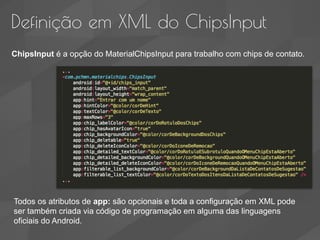 Definição em XML do ChipsInput
ChipsInput é a opção do MaterialChipsInput para trabalho com chips de contato.
Todos os atributos de app: são opcionais e toda a configuração em XML pode
ser também criada via código de programação em alguma das linguagens
oficiais do Android.
 