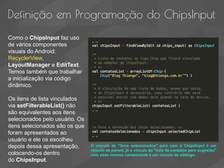 Definição em Programação do ChipsInput
Como o ChipsInput faz uso
de vários componentes
visuais do Android:
RecyclerView,
LayoutManager e EditText.
Temos também que trabalhar
a inicialização via código
dinâmico.
Os itens de lista vinculados
via setFilterableList() não
são equivalentes aos itens
selecionados pelo usuário. Os
itens selecionados são os que
foram apresentados ao
usuário e ele os escolheu
depois dessa apresentação,
colocando-os dentro
do ChipsInput.
O vinculo de "itens selecionados" para com o ChipsInput é um
vinculo de parent, já o vinculo da "lista de contatos para sugestão"
com esse mesmo componente é um vinculo de siblings.
 