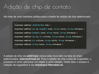 Adição de chip de contato
Há mais de uma interface pública para a tarefa de adição de chip selecionado.
A adição de chip via addChip() coloca este novo item na lista de chips
selecionados, selectedChipList. Para a adição de chip a lista de sugestões, o
processo é como adicionar um objeto a uma coleção, neste caso o acesso a
coleção de sugestões é via chipsInput.filterableList.
 