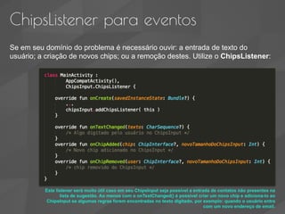 ChipsListener para eventos
Se em seu domínio do problema é necessário ouvir: a entrada de texto do
usuário; a criação de novos chips; ou a remoção destes. Utilize o ChipsListener:
Este listener será muito útil caso em seu ChipsInput seja possível a entrada de contatos não presentes na
lista de sugestão. Ao menos com o onTextChanged() é possível criar um novo chip e adiciona-lo ao
ChipsInput se algumas regras forem encontradas no texto digitado, por exemplo: quando o usuário entra
com um novo endereço de email.
 