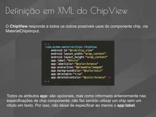 Definição em XML do ChipView
O ChipView responde a todos os outros possíveis usos do componente chip, via
MaterialChipsInput.
Todos os atributos app: são opcionais, mas como informado anteriormente nas
especificações de chip componente: não faz sentido utilizar um chip sem um
rótulo em texto. Por isso, não deixe de especificar ao menos o app:label.
 