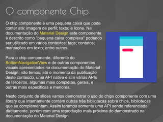 O componente Chip
O chip componente é uma pequena caixa que pode
conter até: imagem de perfil; texto; e ícone. Na
documentação do Material Design este componente
é descrito como "pequena caixa complexa" podendo
ser utilizado em vários contextos: tags; contatos;
marcações em texto; entre outros.
Para o chip componente, diferente do
BottomNavigationView e de outros componentes
visuais apresentados na documentação do Material
Design, não temos, até o momento da publicação
deste conteúdo, uma API nativa e sim várias APIs
de terceiros, algumas mais completas, gerais, e
outras mais especificas e menores.
Neste conjunto de slides vamos demonstrar o uso do chips componente com uma
library que internamente contém outras três bibliotecas sobre chips, bibliotecas
que se complementam. Assim teremos somente uma API sendo referenciada
diretamente, porém com uma reprodução mais próxima do demonstrado na
documentação do Material Design.
 