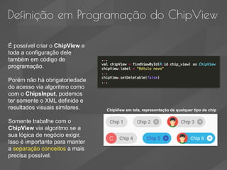 Definição em Programação do ChipView
É possível criar o ChipView e
toda a configuração dele
também em código de
programação.
Porém não há obrigatoriedade
do acesso via algoritmo como
com o ChipsInput, podemos
ter somente o XML definido e
resultados visuais similares.
Somente trabalhe com o
ChipView via algoritmo se a
sua lógica de negócio exigir.
Isso é importante para manter
a separação conceitos a mais
precisa possível.
ChipView em tela, representação de qualquer tipo de chip
 