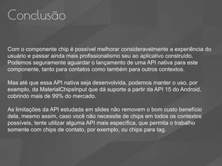 Conclusão
Com o componente chip é possível melhorar consideravelmente a experiência do
usuário e passar ainda mais profissionalismo seu ao aplicativo construído.
Podemos seguramente aguardar o lançamento de uma API nativa para este
componente, tanto para contatos como também para outros contextos.
Mas até que essa API nativa seja desenvolvida, podemos manter o uso, por
exemplo, da MaterialChipsInput que dá suporte a partir da API 15 do Android,
cobrindo mais de 99% do mercado.
As limitações da API estudada em slides não removem o bom custo benefício
dela, mesmo assim, caso você não necessite de chips em todos os contextos
possíveis, tente utilizar alguma API mais específica, que permita o trabalho
somente com chips de contato, por exemplo, ou chips para tag.
 