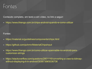 Fontes
Conteúdo completo, em texto e em vídeo, no link a seguir:
- https://www.thiengo.com.br/chips-android-quando-e-como-utilizar
Fontes:
- https://material.io/guidelines/components/chips.html
- https://github.com/pchmn/MaterialChipsInput
- https://www.thiengo.com.br/como-utilizar-spannable-no-android-para-
customizar-strings
- https://stackoverflow.com/questions/2801116/converting-a-view-to-bitmap-
without-displaying-it-in-android/3036736#3036736
 