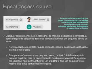 Especificações de uso
- Qualquer contexto onde seja necessário, de maneira destacada e completa, a
apresentação de pequenos itens que tenham ao menos um pequeno trecho de
texto:
- Representação de contato, tag de conteúdo, informe publicitário, notificação
interna, entre outros;
- Esta parte de "ao menos um pequeno trecho de texto" é definida aqui de
maneira explícita, pois na documentação do chips no Material Design isso
fica implícito: não fazer sentido ter um ChipView sem um pequeno texto,
mesmo que ele já tenha imagem e ícone.
Note que todas as especificações
para o componente chip são válidas
não somente para apps Android
como também para qualquer
aplicativo que faz uso da linguagem
de design Material Design
 