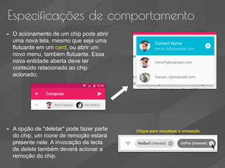 Especificações de comportamento
- O acionamento de um chip pode abrir
uma nova tela, mesmo que seja uma
flutuante em um card, ou abrir um
novo menu, também flutuante. Essa
nova entidade aberta deve ter
conteúdo relacionado ao chip
acionado;
- A opção de "deletar" pode fazer parte
do chip, um ícone de remoção estará
presente nele. A invocação da tecla
de delete também deverá acionar a
remoção do chip.
Clique para visualizar a animação
 