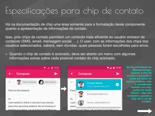 Especificações para chip de contato
Há na documentação de chip uma área somente para a formatação deste componente
quanto a apresentação de informações de contato.
Isso, pois chips de contato permitem um contexto mais eficiente ao usuário emissor de
conteúdo (SMS, email, mensagem social, …). O user, com as informações dos chips dos
usuários selecionados, saberá, sem dúvidas, quais pessoas foram escolhidas para envio.
- Quando o chip de contato é acionado, deve ser aberto um menu com algumas
informações extras sobre cada possível contato do chip acionado;
Na documentação do
Material Design,
quando o chip de
contato é acionado e
então um menu de
opções é aberto, este
é considerado
também um chip,
porém no modo
"aberto", algo não
verdadeiro quando o
chip não é um de
contato.
 