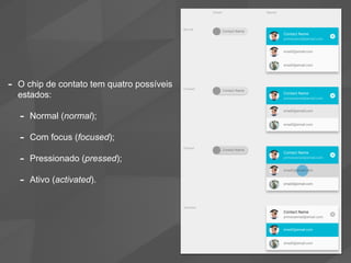 - O chip de contato tem quatro possíveis
estados:
- Normal (normal);
- Com focus (focused);
- Pressionado (pressed);
- Ativo (activated).
 