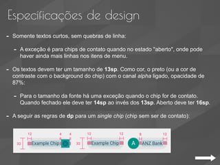 Especificações de design
- Somente textos curtos, sem quebras de linha:
- A exceção é para chips de contato quando no estado "aberto", onde pode
haver ainda mais linhas nos itens de menu.
- Os textos devem ter um tamanho de 13sp. Como cor, o preto (ou a cor de
contraste com o background do chip) com o canal alpha ligado, opacidade de
87%:
- Para o tamanho da fonte há uma exceção quando o chip for de contato.
Quando fechado ele deve ter 14sp ao invés dos 13sp. Aberto deve ter 16sp.
- A seguir as regras de dp para um single chip (chip sem ser de contato):
 
