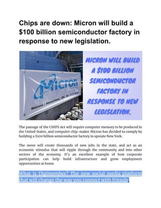 Chips are down: Micron will build a
$100 billion semiconductor factory in
response to new legislation.
The passage of the CHIPS Act will require computer memory to be produced in
the United States, and computer chip-maker Micron has decided to comply by
building a $100 billion semiconductor factory in upstate New York.
The move will create thousands of new jobs in the state, and act as an
economic stimulus that will ripple through the community and into other
sectors of the economy. It’s an excellent example of how corporate
participation can help build infrastructure and grow employment
opportunities at home.
What is Digimember? The new social media platform
that will change the way you connect with friends.
 