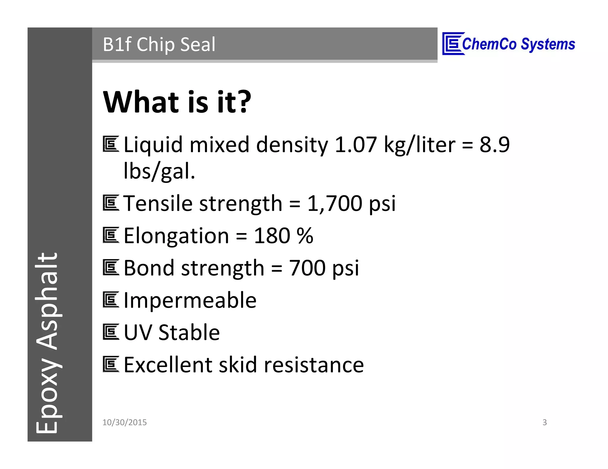 CCS InsulPOXCCSConstructionPolymersEpoxyAsphalt B1f Chip Seal
What is it?
Liquid mixed density 1.07 kg/liter = 8.9
lbs/gal.
Tensile strength = 1,700 psi
Elongation = 180 %
Cured bond strength = 700 psi
Impermeable
UV Stable
Excellent skid resistance
11/3/2015 3
 
