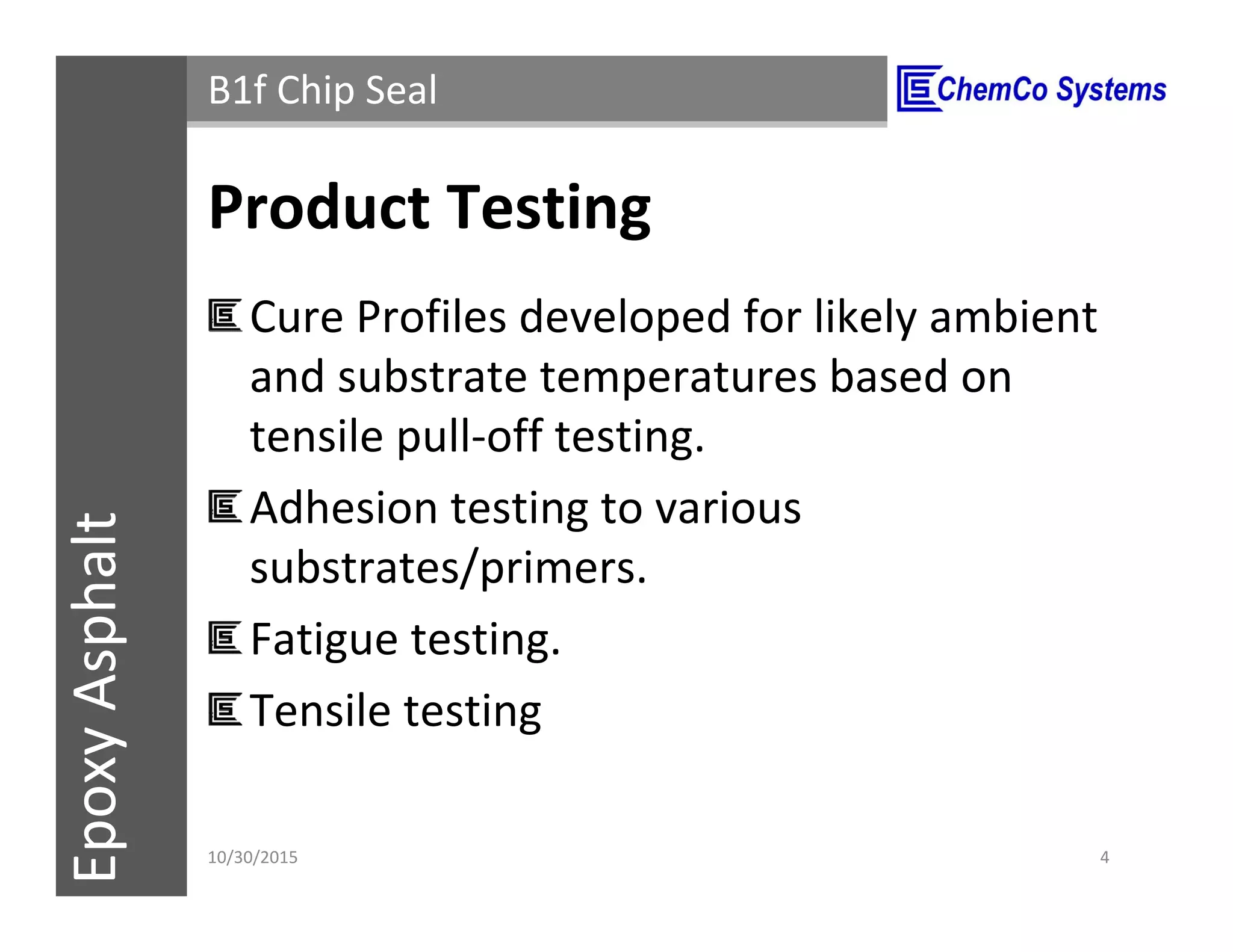 CCS InsulPOXCCSConstructionPolymersEpoxyAsphalt B1f Chip Seal
Product Testing
Cure Profiles developed for likely ambient
and substrate temperatures based on
tensile pull-off testing.
Adhesion testing to various
substrates/primers.
Fatigue testing.
Tensile testing
11/3/2015 4
 