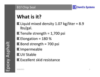 CCS InsulPOXCCSConstructionPolymersEpoxyAsphalt B1f Chip Seal
What is it?
Liquid mixed density 1.07 kg/liter = 8.9
lbs/gal.
Tensile strength = 1,700 psi
Elongation = 180 %
Cured bond strength = 700 psi
Impermeable
UV Stable
Excellent skid resistance
11/3/2015 3
 