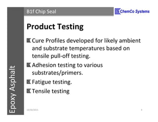CCS InsulPOXCCSConstructionPolymersEpoxyAsphalt B1f Chip Seal
Product Testing
Cure Profiles developed for likely ambient
and substrate temperatures based on
tensile pull-off testing.
Adhesion testing to various
substrates/primers.
Fatigue testing.
Tensile testing
11/3/2015 4
 