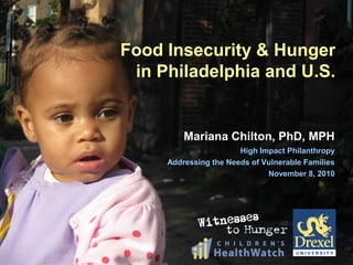 Food Insecurity & Hunger
in Philadelphia and U.S.
Mariana Chilton, PhD, MPHMariana Chilton, PhD, MPH
High Impact PhilanthropyHigh Impact Philanthropy
Addressing the Needs of Vulnerable FamiliesAddressing the Needs of Vulnerable Families
November 8, 2010November 8, 2010
 