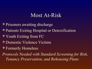 Most At-Risk
 Prisoners awaiting discharge
 Patients Exiting Hospital or Detoxification
 Youth Exiting from FC
 Domestic Violence Victims
 Formerly Homeless
Protocols Needed with Standard Screening for Risk,
Tenancy Preservation, and Rehousing Plans
 