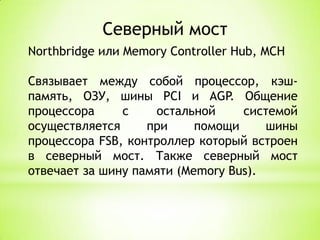 Северный мостNorthbridge или Memory Controller Hub, MCHСвязывает между собой процессор, кэш-память, ОЗУ, шиныPCIи AGP.Общение процессора с остальной системой осуществляется при помощи шины процессора FSB, контроллер который встроен в северный мост. Также северный мост отвечает за шину памяти (Memory Bus).