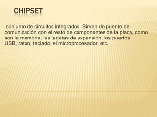CHIPSET
•conjuntode circuitos integrados Sirven de puente de
comunicación con el resto de componentes de la placa, como
son la memoria, las tarjetas de expansión, los puertos
USB, ratón, teclado, el microprocesador, etc.
 