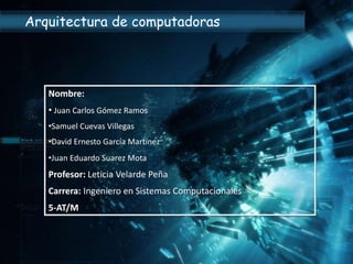 Nombre:
• Juan Carlos Gómez Ramos
•Samuel Cuevas Villegas
•David Ernesto García Martínez
•Juan Eduardo Suarez Mota
Profesor: Leticia Velarde Peña
Carrera: Ingeniero en Sistemas Computacionales
5-AT/M
Arquitectura de computadoras
 