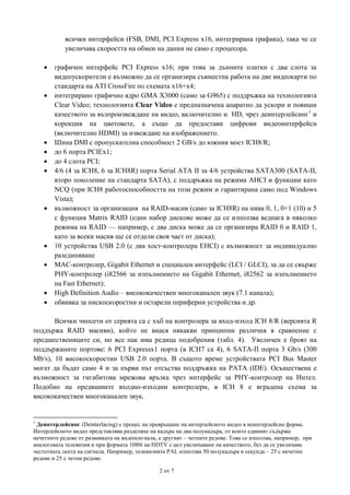 всички интерфейси (FSB, DMI, PCI Express x16, интегрирана графика), така че се
увеличава скоростта на обмен на данни не само с процесора.

















графичен интерфейс PCI Express x16; при това за дънните платки с два слота за
видеоускорители е възможно да се организира съвместна работа на две видеокарти по
стандарта на ATI CrossFire по схемата x16+х4;
интегрирано графично ядро GMA X3000 (само за G965) с поддръжка на технологията
Clear Video; технологията Clear Video е предназначена апаратно да ускори и повиши
качеството за възпроизвеждане на видео, включително и HD, чрез деинтерлейсинг1 и
корекция на цветовете, а също да предостави цифрови видеоинтерфейси
(включително HDMI) за извеждане на изображението.
Шина DMI с пропускателна способност 2 GB/s до южния мост ICH8/R;
до 6 порта PCIEx1;
до 4 слота PCI;
4/6 (4 за ICH8, 6 за ICH8R) порта Serial ATA II за 4/6 устройства SATA300 (SATA-II,
второ поколение на стандарта SATA), с поддръжка на режима AHCI и функции като
NCQ (при ICH8 работоспособността на този режим и гарантирана само под Windows
Vista);
възможност за организация на RAID-масив (само за ICH8R) на нива 0, 1, 0+1 (10) и 5
с функция Matrix RAID (един набор дискове може да се използва веднага в няколко
режима на RAID — например, с два диска може да се организира RAID 0 и RAID 1,
като за всеки масив ще се отдели своя част от диска);
10 устройства USB 2.0 (с два хост-контролера EHCI) с възможност за индивидуално
разединяване
MAC-контролер, Gigabit Ethernet и специален интерфейс (LCI / GLCI), за да се свърже
PHY-контролер (i82566 за изпълнението на Gigabit Ethernet, i82562 за изпълнението
на Fast Ethernet);
High Definition Audio – висококачествен многоканален звук (7.1 канала);
обвивка за нискоскоростни и остарели периферни устройства и др.

Всички чипсети от серията са с хъб на контролера за вход-изход ICH 8/R (версията R
поддържа RAID масиви), който не внася някакви принципни различия в сравнение с
предшествениците си, но все пак има редица подобрения (табл. 4). Увеличен е броят на
поддържаните портове: 6 PCI Expressx1 порта (в ICH7 са 4), 6 SATA-II порта 3 Gb/s (300
Mb/s), 10 високоскоростни USB 2.0 порта. В същото време устройствата PCI Bus Master
могат да бъдат само 4 и за първи път отсъства поддръжка на PATA (IDE). Осъществена е
възможност за гигабитова мрежова връзка чрез интерфейс за PHY-контролер на Интел.
Подобно на предишните входно-изходни контролери, в ICH 8 е вградена схема за
висококачествен многоканален звук.

1

Деинтерлейсинг (Deinterlacing) е процес на превръщане на интерлейсното видео в неинтерлейсна форма.
Интерлейсното видео представлява разделяне на кадъра на два полукадъра, от които единият съдържа
нечетните редове от развивката на видеосигнала, а другият – четните редове. Това се използва, например, при
аналоговата телевизия и при формата 1080i на HDTV с цел увеличаване на качеството, без да се увеличава
честотната лента на сигнала. Например, телевизията PAL използва 50 полукадъра в секунда – 25 с нечетни
редове и 25 с четни редове.
2 от 7

 