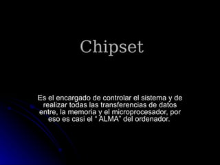 Chipset

Es el encargado de controlar el sistema y de
 realizar todas las transferencias de datos
entre, la memoria y el microprocesador, por
   eso es casi el “ ALMA” del ordenador.
 
