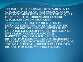 FLASH BIOS: SON LOS MÁS UTILIZADOS EN LA
ACTUALIDAD. ESTOS CHIPS SE PUEDENGRABAR
MEDIANTE IMPULSOS ELÉCTRICOS POR LO QUE EL
PROPIETARIO DEL ORDENADOR LAPUEDE
ACTUALIZAR CON UN PROGRAMA.
FUNCIONES: EL SISTEMA BIOS DE UN PC
ESTÁNDAR DESEMPEÑA EN REALIDAD CUATRO
FUNCIONESINDEPENDIENTES:1)PROCESO DE
CARGA INICIAL DEL SOFTWARE.3)PROGRAMA DE
INVENTARIO Y COMPROBACIÓN DEL
HARDWARE.5)INICIALIZACIÓN DE LOS
DISPOSITIVOS HARDWARE QUE LO REQUIEREN;
CARGA DE CIERTOSOFTWARE BÁSICO, E INICIO DEL
SISTEMA OPERATIVO.7)SOPORTE PARA CIERTOS
DISPOSITIVOS HARDWARE DEL SISTEMA.
 