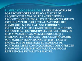 EL MERCADO DE LOS BIOS: LA GRAN MAYORÍA DE
LOS PROVEEDORES DE PLACAS MADRE DE
ARQUITECTURA X86 DELEGA A TERCEROS LA
PRODUCCIÓN DEL BIOS. LOS FABRICANTES SUELEN
ESCRIBIR Y PUBLICAR ACTUALIZACIONES DEL
FIRMWARE EN LAS CUALES SE CORRIGEN
PROBLEMAS O SE DA COMPATIBILIDAD A NUEVOS
PRODUCTOS. LOS PRINCIPALES PROVEEDORES DE
BIOS SON AMERICAN MEGATRENDS (AMI) Y
PHOENIX TECHNOLOGIES (QUE COMPRÓ AWARD
SOFTWARE INTERNATIONAL EN 1998). EXISTEN
PROYECTOS DE BIOS BAJO EL ESQUEMA DE
SOFTWARE LIBRE COMO COREBOOT QUE OFRECEN
FIRMWARE ALTERNATIVOS PARA UNAS POCAS
REFERENCIAS DE TARJETAS MADRE.
 