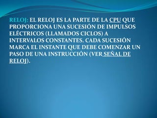 RELOJ: EL RELOJ ES LA PARTE DE LA CPU QUE
PROPORCIONA UNA SUCESIÓN DE IMPULSOS
ELÉCTRICOS (LLAMADOS CICLOS) A
INTERVALOS CONSTANTES. CADA SUCESIÓN
MARCA EL INSTANTE QUE DEBE COMENZAR UN
PASO DE UNA INSTRUCCIÓN (VER SEÑAL DE
RELOJ).
 