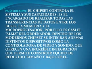 PARA QUE SIRVE: EL CHIPSET CONTROLA EL
SISTEMA Y SUS CAPACIDADES, ES EL
ENCARGADO DE REALIZAR TODAS LAS
TRANSFERENCIAS DE DATOS ENTRE LOS
BUSES, LA MEMORIA Y EL
MICROPROCESADOR, POR ELLO ES CASI EL
“ALMA” DEL ORDENADOR. DENTRO DE LOS
MODERNOS CHIPSET SE INTEGRAN ADEMÁS
DISTINTOS DISPOSITIVOS COMO LA
CONTROLADORA DE VÍDEO Y SONIDO, QUE
OFRECEN UNA INCREÍBLE INTEGRACIÓN
QUE PERMITE CONSTRUIR EQUIPO DE
REDUCIDO TAMAÑO Y BAJO COSTE.
 