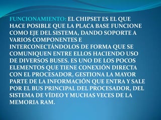 FUNCIONAMIENTO: EL CHIPSET ES EL QUE
HACE POSIBLE QUE LA PLACA BASE FUNCIONE
COMO EJE DEL SISTEMA, DANDO SOPORTE A
VARIOS COMPONENTES E
INTERCONECTÁNDOLOS DE FORMA QUE SE
COMUNIQUEN ENTRE ELLOS HACIENDO USO
DE DIVERSOS BUSES. ES UNO DE LOS POCOS
ELEMENTOS QUE TIENE CONEXIÓN DIRECTA
CON EL PROCESADOR, GESTIONA LA MAYOR
PARTE DE LA INFORMACIÓN QUE ENTRA Y SALE
POR EL BUS PRINCIPAL DEL PROCESADOR, DEL
SISTEMA DE VÍDEO Y MUCHAS VECES DE LA
MEMORIA RAM.
 