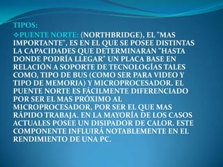 TIPOS:
PUENTE NORTE: (NORTHBRIDGE), EL "MAS
IMPORTANTE", ES EN EL QUE SE POSEE DISTINTAS
LA CAPACIDADES QUE DETERMINARAN "HASTA
DONDE PODRÍA LLEGAR" UN PLACA BASE EN
RELACIÓN A SOPORTE DE TECNOLOGÍAS TALES
COMO, TIPO DE BUS (COMO SER PARA VIDEO Y
TIPO DE MEMORIA) Y MICROPROCESADOR. EL
PUENTE NORTE ES FÁCILMENTE DIFERENCIADO
POR SER EL MAS PRÓXIMO AL
MICROPROCESADOR, POR SER EL QUE MAS
RÁPIDO TRABAJA. EN LA MAYORÍA DE LOS CASOS
ACTUALES POSEE UN DISIPADOR DE CALOR. ESTE
COMPONENTE INFLUIRÁ NOTABLEMENTE EN EL
RENDIMIENTO DE UNA PC.
 