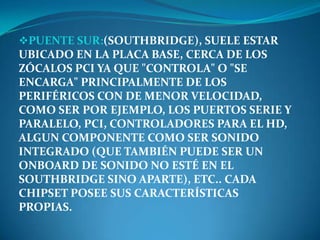 PUENTE SUR:(SOUTHBRIDGE), SUELE ESTAR
UBICADO EN LA PLACA BASE, CERCA DE LOS
ZÓCALOS PCI YA QUE "CONTROLA" O "SE
ENCARGA" PRINCIPALMENTE DE LOS
PERIFÉRICOS CON DE MENOR VELOCIDAD,
COMO SER POR EJEMPLO, LOS PUERTOS SERIE Y
PARALELO, PCI, CONTROLADORES PARA EL HD,
ALGUN COMPONENTE COMO SER SONIDO
INTEGRADO (QUE TAMBIÉN PUEDE SER UN
ONBOARD DE SONIDO NO ESTÉ EN EL
SOUTHBRIDGE SINO APARTE), ETC.. CADA
CHIPSET POSEE SUS CARACTERÍSTICAS
PROPIAS.
 
