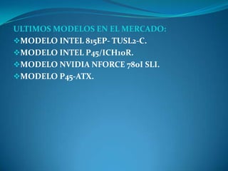 ULTIMOS MODELOS EN EL MERCADO:
MODELO INTEL 815EP- TUSL2-C.
MODELO INTEL P45/ICH10R.
MODELO NVIDIA NFORCE 780I SLI.
MODELO P45-ATX.
 