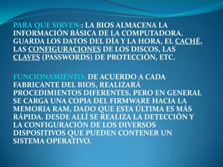PARA QUE SIRVEN:: LA BIOS ALMACENA LA
INFORMACIÓN BÁSICA DE LA COMPUTADORA.
GUARDA LOS DATOS DEL DÍA Y LA HORA, EL CACHÉ,
LAS CONFIGURACIONES DE LOS DISCOS, LAS
CLAVES (PASSWORDS) DE PROTECCIÓN, ETC.

FUNCIONAMIENTO: DE ACUERDO A CADA
FABRICANTE DEL BIOS, REALIZARÁ
PROCEDIMIENTOS DIFERENTES, PERO EN GENERAL
SE CARGA UNA COPIA DEL FIRMWARE HACIA LA
MEMORIA RAM, DADO QUE ESTA ÚLTIMA ES MÁS
RÁPIDA. DESDE ALLÍ SE REALIZA LA DETECCIÓN Y
LA CONFIGURACIÓN DE LOS DIVERSOS
DISPOSITIVOS QUE PUEDEN CONTENER UN
SISTEMA OPERATIVO.
 