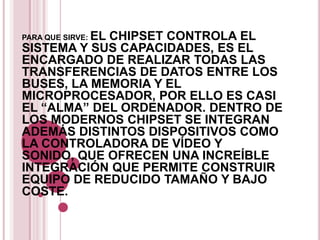 EL CHIPSET CONTROLA EL
PARA QUE SIRVE:
SISTEMA Y SUS CAPACIDADES, ES EL
ENCARGADO DE REALIZAR TODAS LAS
TRANSFERENCIAS DE DATOS ENTRE LOS
BUSES, LA MEMORIA Y EL
MICROPROCESADOR, POR ELLO ES CASI
EL “ALMA” DEL ORDENADOR. DENTRO DE
LOS MODERNOS CHIPSET SE INTEGRAN
ADEMÁS DISTINTOS DISPOSITIVOS COMO
LA CONTROLADORA DE VÍDEO Y
SONIDO, QUE OFRECEN UNA INCREÍBLE
INTEGRACIÓN QUE PERMITE CONSTRUIR
EQUIPO DE REDUCIDO TAMAÑO Y BAJO
COSTE.
 