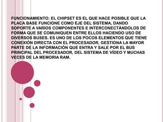 FUNCIONAMIENTO: EL CHIPSET ES EL QUE HACE POSIBLE QUE LA
PLACA BASE FUNCIONE COMO EJE DEL SISTEMA, DANDO
SOPORTE A VARIOS COMPONENTES E INTERCONECTÁNDOLOS DE
FORMA QUE SE COMUNIQUEN ENTRE ELLOS HACIENDO USO DE
DIVERSOS BUSES. ES UNO DE LOS POCOS ELEMENTOS QUE TIENE
CONEXIÓN DIRECTA CON EL PROCESADOR, GESTIONA LA MAYOR
PARTE DE LA INFORMACIÓN QUE ENTRA Y SALE POR EL BUS
PRINCIPAL DEL PROCESADOR, DEL SISTEMA DE VÍDEO Y MUCHAS
VECES DE LA MEMORIA RAM.
 