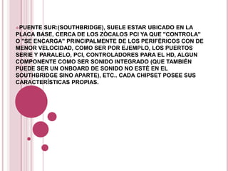 PUENTE  SUR:(SOUTHBRIDGE), SUELE ESTAR UBICADO EN LA
PLACA BASE, CERCA DE LOS ZÓCALOS PCI YA QUE "CONTROLA"
O "SE ENCARGA" PRINCIPALMENTE DE LOS PERIFÉRICOS CON DE
MENOR VELOCIDAD, COMO SER POR EJEMPLO, LOS PUERTOS
SERIE Y PARALELO, PCI, CONTROLADORES PARA EL HD, ALGUN
COMPONENTE COMO SER SONIDO INTEGRADO (QUE TAMBIÉN
PUEDE SER UN ONBOARD DE SONIDO NO ESTÉ EN EL
SOUTHBRIDGE SINO APARTE), ETC.. CADA CHIPSET POSEE SUS
CARACTERÍSTICAS PROPIAS.
 