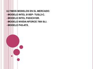 ULTIMOS MODELOS EN EL MERCADO:
MODELO   INTEL 815EP- TUSL2-C.
MODELO   INTEL P45/ICH10R.
MODELO   NVIDIA NFORCE 780I SLI.
MODELO   P45-ATX.
 
