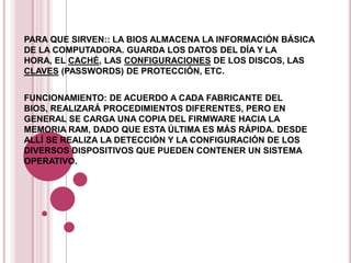 PARA QUE SIRVEN:: LA BIOS ALMACENA LA INFORMACIÓN BÁSICA
DE LA COMPUTADORA. GUARDA LOS DATOS DEL DÍA Y LA
HORA, EL CACHÉ, LAS CONFIGURACIONES DE LOS DISCOS, LAS
CLAVES (PASSWORDS) DE PROTECCIÓN, ETC.


FUNCIONAMIENTO: DE ACUERDO A CADA FABRICANTE DEL
BIOS, REALIZARÁ PROCEDIMIENTOS DIFERENTES, PERO EN
GENERAL SE CARGA UNA COPIA DEL FIRMWARE HACIA LA
MEMORIA RAM, DADO QUE ESTA ÚLTIMA ES MÁS RÁPIDA. DESDE
ALLÍ SE REALIZA LA DETECCIÓN Y LA CONFIGURACIÓN DE LOS
DIVERSOS DISPOSITIVOS QUE PUEDEN CONTENER UN SISTEMA
OPERATIVO.
 