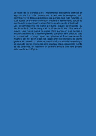 El futuro de la tecnología es implementar inteligencia artificial en
algunos de los más avanzados accesorios tecnológicos, esto
permitirá ver la tecnología desde otra perspectiva más futurista, el
cual aparte de ser muy innovador doblará el rendimiento actual de
muchos de los accesorios electrónicos usados en la actualidad.
Los desarrolladores de dicho producto siguen optimizando su
funcionamiento, haciendo que el rendimiento de los chips sea aún
mayor. Una nueva gama de estos chips ponen en que pensar a
muchos amantes de la tecnologíaen lo que podría ser el futuro para
la humanidad, un chip capaz de optimizar el funcionamiento de
muchos por no decir todos los accesorios electrónicos de última
generación usando un sistema parecido al proceso de sinapsis que
es causado por las memorias para agudizar el procesamiento mental
de las personas, en resumen un cerebro artificial que hará posible
esta utopía tecnológica.
 