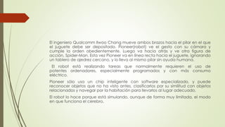 El ingeniero Qualcomm Ilwoo Chang mueve ambos brazos hacia el pilar en el que 
el juguete debe ser depositado. Pioneer(robot) ve el gesto con su cámara y 
cumple la orden obedientemente. Luego va hacia atrás y ve otra figura de 
acción, Spider-Man. Esta vez Pioneer va en línea recta hacia el juguete, ignorando 
un tablero de ajedrez cercano, y lo lleva al mismo pilar sin ayuda humana. 
El robot está realizando tareas que normalmente requieren el uso de 
potentes ordenadores, especialmente programados y con más consumo 
eléctrico. 
Pioneer sólo usa un chip inteligente con software especializado, y puede 
reconocer objetos que no ha visto antes, clasificarlos por su similitud con objetos 
relacionados y navegar por la habitación para llevarlos al lugar adecuado. 
El robot lo hace porque está simulando, aunque de forma muy limitada, el modo 
en que funciona el cerebro. 
 