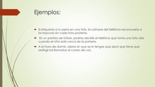 Ejemplos: 
 Si etiquetas a tu perro en una foto, la cámara del teléfono reconocería a 
la mascota en cada foto posterior. 
 En un partido de fútbol, podrías decirle al teléfono que tome una foto sólo 
cuando el niño esté cerca de la portería. 
 A la hora de dormir, sabría sin que se lo tengas que decir que tiene que 
redirigir las llamadas al correo de voz. 
 