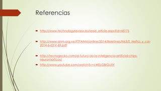 Referencias 
 http://www.technologyreview.es/read_article.aspx?id=45175 
 http://www.anm.org.ve/FTPANM/online/2014/Boletines/N63/E_Neftci_y_col- 
2014-6-63-V-69.pdf 
 http://tecnogecko.com/el-futuro-de-la-inteligencia-artificial-chips-neuromorficos/ 
 http://www.youtube.com/watch?v=cWELGBiGcXY 
