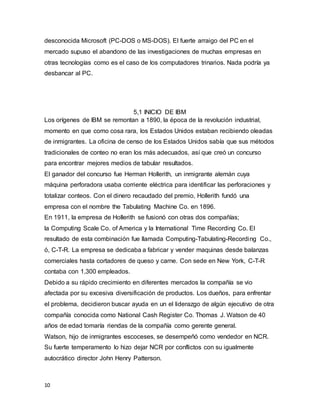 10
desconocida Microsoft (PC-DOS o MS-DOS). El fuerte arraigo del PC en el
mercado supuso el abandono de las investigaciones de muchas empresas en
otras tecnologías como es el caso de los computadores trinarios. Nada podría ya
desbancar al PC.
5,1 INICIO DE IBM
Los orígenes de IBM se remontan a 1890, la época de la revolución industrial,
momento en que como cosa rara, los Estados Unidos estaban recibiendo oleadas
de inmigrantes. La oficina de censo de los Estados Unidos sabía que sus métodos
tradicionales de conteo no eran los más adecuados, así que creó un concurso
para encontrar mejores medios de tabular resultados.
El ganador del concurso fue Herman Hollerith, un inmigrante alemán cuya
máquina perforadora usaba corriente eléctrica para identificar las perforaciones y
totalizar conteos. Con el dinero recaudado del premio, Hollerith fundó una
empresa con el nombre the Tabulating Machine Co. en 1896.
En 1911, la empresa de Hollerith se fusionó con otras dos compañías;
la Computing Scale Co. of America y la International Time Recording Co. El
resultado de esta combinación fue llamada Computing-Tabulating-Recording Co.,
ó, C-T-R. La empresa se dedicaba a fabricar y vender maquinas desde balanzas
comerciales hasta cortadores de queso y carne. Con sede en New York, C-T-R
contaba con 1,300 empleados.
Debido a su rápido crecimiento en diferentes mercados la compañía se vio
afectada por su excesiva diversificación de productos. Los dueños, para enfrentar
el problema, decidieron buscar ayuda en un el liderazgo de algún ejecutivo de otra
compañía conocida como National Cash Register Co. Thomas J. Watson de 40
años de edad tomaría riendas de la compañía como gerente general.
Watson, hijo de inmigrantes escoceses, se desempeñó como vendedor en NCR.
Su fuerte temperamento lo hizo dejar NCR por conflictos con su igualmente
autocrático director John Henry Patterson.
 