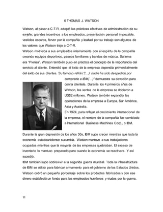 11
6 THOMAS J. WATSON
Watson, al pasar a C-T-R, adoptó las prácticas efectivas de administración de su
ex-jefe; grandes incentivos a los empleados, presentación personal impecable,
vestidos oscuros, fervor por la compañía y lealtad por su trabajo son algunos de
los valores que Watson trajo a C-T-R.
Watson motivaba a sus empleados internamente con el espíritu de la compañía
creando equipos deportivos, paseos familiares y bandas de música. Su lema
era “Piensa”. Watson también puso en práctica el concepto de la importancia del
servicio al cliente. Entendió que el éxito de la empresa dependía primordialmente
del éxito de sus clientes. Su famoso refrán:“(…) nadie ha sido despedido por
comprarle a IBM(…)” demuestra su devoción para
con la clientela. Durante los 4 primeros años de
Watson, las ventas de la empresa se doblaron a
US$2 millones. Watson también expandió las
operaciones de la empresa a Europa, Sur América,
Asia y Australia.
En 1924, para reflejar el crecimiento internacional de
la empresa, el nombre de la compañía fue cambiado
a International Business Machines Corp., o IBM.
Durante la gran depresión de los años 30s, IBM supo crecer mientras que toda la
economía estadounidense sucumbía. Watson mantuvo a sus trabajadores
ocupados mientras que la mayoría de las empresas quebraban. El exceso de
inventario lo mantuvo preparado para cuando la economía se reactivara. Y así
sucedió.
IBM también supo sobrevivir a la segunda guerra mundial. Toda la infraestructura
de IBM se utilizó para fabricar armamento para el gobierno de los Estados Unidos.
Watson cobró un pequeño porcentaje sobre los productos fabricados y con ese
dinero estableció un fondo para los empleados huérfanos y viudos por la guerra.
 