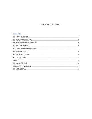 TABLA DE CONTENIDO
Contenido
1.0 INTRODUCCIÓN.............................................................................................................. 4
2.0 OBJETIVO GENERAL...................................................................................................... 5
2.1 OBJETIVOS ESPECÍFICOS............................................................................................ 5
3.0 JUSTIFICASION............................................................................................................... 6
4.0 CHIPS NEUROMORFICOS............................................................................................. 7
4.1 BENEFICIOS.................................................................................................................... 8
4.2 APLICACIONES ............................................................................................................ 9
4.3 PROBLEMA.................................................................................................................... 9
5 IBM....................................................................................................................................... 9
5,1 INICIO DE IBM ................................................................................................................10
6 THOMAS J. WATSON........................................................................................................11
5.0 INFOGRAFIA...................................................................................................................12
 