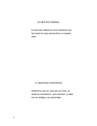 5
2.0 OBJETIVO GENERAL
En este texto hablaremos de la importancia que
han tenido los chips neuromorficos en nuestras
vidas
2.1 OBJETIVOS ESPECÍFICOS
Hablaremos que son, para que nos sirven, en
donde los encontramos, como funcionan y cuáles
son sus ventajas y sus desventajas
 