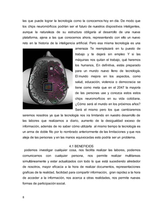 8
las que puede lograr la tecnología como la conocemos hoy en día. De modo que
los chips neuromórficos podrían ser el futuro de nuestros dispositivos inteligentes,
aunque la naturaleza de su estructura obligaría al desarrollo de una nueva
plataforma, ajena a las que conocemos ahora, representando con ello un nuevo
reto en la historia de la inteligencia artificial. Pero esa misma tecnología es una
amenaza Te reemplazará en tu puesto de
trabajo y te dejará sin empleo Y si las
máquinas nos quitan el trabajo, qué haremos
los humanos, En definitiva, estás preparado
para un mundo nuevo lleno de tecnología.
El mundo mejora en los aspectos, como
salud, educación, violencia o democracia se
tiene como meta que en el 2047 la mayoría
de las personas use y conozca estos estos
chips neuromorficos en su vida cotidiana.
¿Cómo será el mundo en los próximos años?
Será el mismo pero los que cambiaremos
seremos nosotros ya que la tecnología nos ira limitando en nuestro desarrollo de
las labores que realizamos a diario, aumento de la desigualdad exceso de
información, además de no saber cómo utilizarla al mismo tiempo la tecnología es
un arma de doble filo por lo nombrado anteriormente de las limitaciones y que nos
aleja de las personas y en las manos equivocadas esto podría ser un problema.
4.1 BENEFICIOS
podemos investigar cualquier cosa, nos facilita realizar las labores, podemos
comunicarnos con cualquier persona, nos permite realizar multitareas
simultáneamente y estar actualizados con todo lo que está sucediendo alrededor
de nosotros, mayor eficacia a la hora de realizar documentos, representaciones
graficas de la realidad, facilidad para compartir información, gran rapidez a la hora
de acceder a la información, nos acerca a otras realidades, nos permite nuevas
formas de participación social.
 