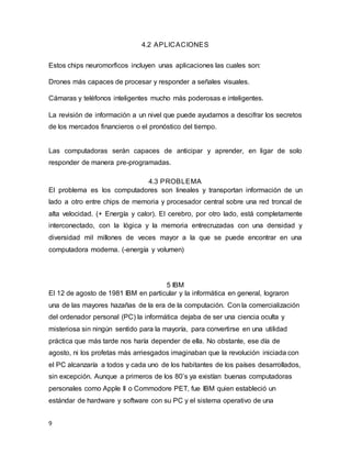 9
4.2 APLICACIONES
Estos chips neuromorficos incluyen unas aplicaciones las cuales son:
Drones más capaces de procesar y responder a señales visuales.
Cámaras y teléfonos inteligentes mucho más poderosas e inteligentes.
La revisión de información a un nivel que puede ayudarnos a descifrar los secretos
de los mercados financieros o el pronóstico del tiempo.
Las computadoras serán capaces de anticipar y aprender, en ligar de solo
responder de manera pre-programadas.
4.3 PROBLEMA
El problema es los computadores son lineales y transportan información de un
lado a otro entre chips de memoria y procesador central sobre una red troncal de
alta velocidad. (+ Energía y calor). El cerebro, por otro lado, está completamente
interconectado, con la lógica y la memoria entrecruzadas con una densidad y
diversidad mil millones de veces mayor a la que se puede encontrar en una
computadora moderna. (-energía y volumen)
5 IBM
El 12 de agosto de 1981 IBM en particular y la informática en general, lograron
una de las mayores hazañas de la era de la computación. Con la comercialización
del ordenador personal (PC) la informática dejaba de ser una ciencia oculta y
misteriosa sin ningún sentido para la mayoría, para convertirse en una utilidad
práctica que más tarde nos haría depender de ella. No obstante, ese día de
agosto, ni los profetas más arriesgados imaginaban que la revolución iniciada con
el PC alcanzaría a todos y cada uno de los habitantes de los países desarrollados,
sin excepción. Aunque a primeros de los 80’s ya existían buenas computadoras
personales como Apple II o Commodore PET, fue IBM quien estableció un
estándar de hardware y software con su PC y el sistema operativo de una
 
